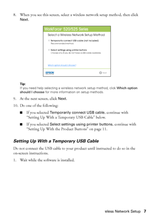 Page 7Wireless Network Setup7 8. When you see this screen, select a wireless network setup method, then click 
Next.
Tip: 
If you need help selecting a wireless network setup method, click Which option 
should I choose for more information on setup methods.
9. At the next screen, click Next.
10. Do one of the following:
■If you selected Temporarily connect USB cable, continue with 
“Setting Up With a Temporary USB Cable” below.
■If you selected Select settings using printer buttons, continue with 
“Setting Up...