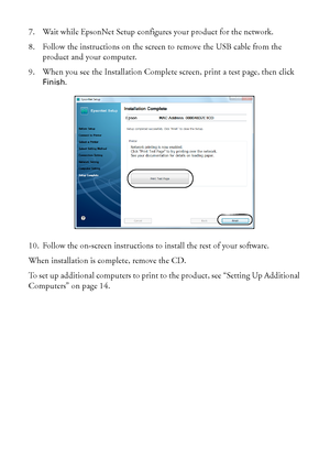 Page 1010Wireless Network Setup
7. Wait while EpsonNet Setup configures your product for the network.
8. Follow the instructions on the screen to remove the USB cable from the 
product and your computer.
9. When you see the Installation Complete screen, print a test page, then click 
Finish.
10. Follow the on-screen instructions to install the rest of your software.
When installation is complete, remove the CD. 
To set up additional computers to print to the product, see “Setting Up Additional 
Computers” on...