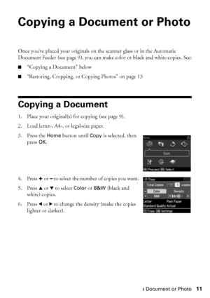 Page 11Copying a Document or Photo11
Copying a Document or Photo
Once you’ve placed your originals on the scanner glass or in the Automatic 
Document Feeder (see page 9), you can make color or black and white copies. See:
■“Copying a Document” below
■“Restoring, Cropping, or Copying Photos” on page 13
Copying a Document
1. Place your original(s) for copying (see page 9).
2. Load letter-, A4-, or legal-size paper.
3. Press the Home button until Copy is selected, then 
press OK.
4. Press + or – to select the...