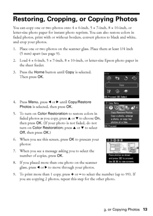 Page 13Restoring, Cropping, or Copying Photos13
Restoring, Cropping, or Copying Photos
You can copy one or two photos onto 4 × 6-inch, 5 × 7-inch, 8 × 10-inch, or 
letter-size photo paper for instant photo reprints. You can also restore colors in 
faded photos, print with or without borders, convert photos to black and white, 
and crop your photos.
1. Place one or two photos on the scanner glass. Place them at least 1/4 inch 
(5 mm) apart (see page 9).
2. Load 4×6-inch, 5×7-inch, 8×10-inch, or letter-size Epson...