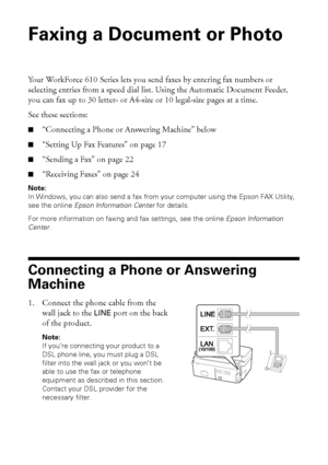 Page 1616Faxing a Document or Photo
Faxing a Document or Photo
Your WorkForce 610 Series lets you send faxes by entering fax numbers or 
selecting entries from a speed dial list. Using the Automatic Document Feeder, 
you can fax up to 30 letter- or A4-size or 10 legal-size pages at a time.
See these sections:
■“Connecting a Phone or Answering Machine” below
■“Setting Up Fax Features” on page 17
■“Sending a Fax” on page 22
■“Receiving Faxes” on page 24
Note: 
In Windows, you can also send a fax from your...