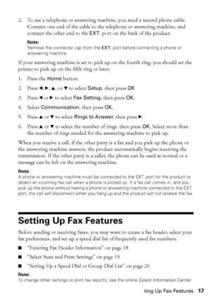 Page 17Setting Up Fax Features17
2. To use a telephone or answering machine, you need a second phone cable. 
Connect one end of the cable to the telephone or answering machine, and 
connect the other end to the EXT. port on the back of the product.
Note: 
Remove the connector cap from the EXT. port before connecting a phone or 
answering machine.
If your answering machine is set to pick up on the fourth ring, you should set the 
printer to pick up on the fifth ring or later: 
1. Press the Home button.
2. Press...