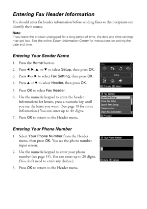 Page 1818Faxing a Document or Photo
Entering Fax Header Information
You should enter fax header information before sending faxes so that recipients can 
identify their source.
Note: 
If you leave the product unplugged for a long period of time, the date and time settings 
may get lost. See the online Epson Information Center for instructions on setting the 
date and time.
Entering Your Sender Name
1. Press the Home button.
2. Press l, r, u, or d to select Setup, then press OK.
3. Press l or r to select Fax...