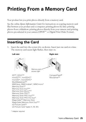 Page 25Printing From a Memory Card25
Printing From a Memory Card
Your product lets you print photos directly from a memory card.
See the online Epson Information Center for instructions on copying memory card 
files between your product and a computer; printing photos by date; printing 
photos from a slideshow; printing photos directly from your camera; and printing 
photos pre-selected in your camera (DPOF™ or Digital Print Order Format).
Inserting the Card
1. Insert the card into the correct slot, as shown....