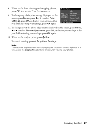 Page 27Inserting the Card27
8. When you’re done selecting and cropping photos, 
press OK. You see the Print Preview screen:
9. To change any of the print settings displayed on the 
screen, press Menu, press l or r to select Print 
Settings, press OK, and select your settings. After 
you finish selecting your settings, press OK again.
10. To change any of the photo adjustments displayed on the screen, press Menu, 
l or r to select Photo Adjustments, press OK, and select your settings. After 
you finish selecting...