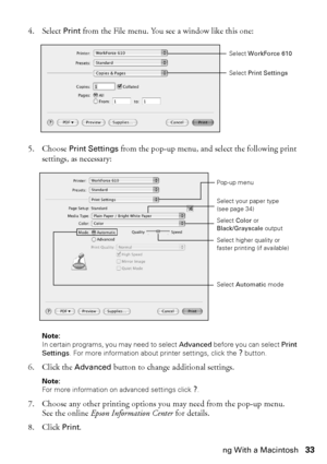 Page 33Printing With a Macintosh33
4. Select Print from the File menu. You see a window like this one:
5. Choose Print Settings from the pop-up menu, and select the following print 
settings, as necessary:
Note: 
In certain programs, you may need to select Advanced before you can select Print 
Settings. For more information about printer settings, click the ? button.
6. Click the Advanced button to change additional settings.
Note: 
For more information on advanced settings click ?.
7. Choose any other printing...