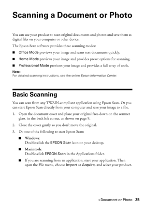 Page 35Scanning a Document or Photo35
Scanning a Document or Photo
You can use your product to scan original documents and photos and save them as 
digital files on your computer or other device.
The Epson Scan software provides three scanning modes:
■Office Mode previews your image and scans text documents quickly.
■Home Mode previews your image and provides preset options for scanning.
■Professional Mode previews your image and provides a full array of tools.
Note:
For detailed scanning instructions, see the...