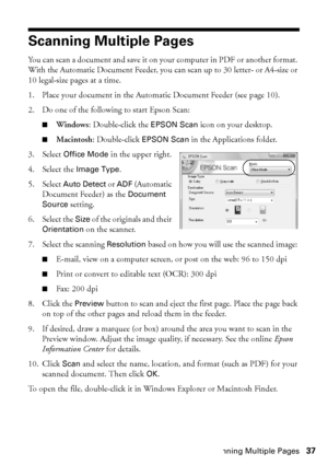 Page 37Scanning Multiple Pages37
Scanning Multiple Pages
You can scan a document and save it on your computer in PDF or another format. 
With the Automatic Document Feeder, you can scan up to 30 letter- or A4-size or 
10 legal-size pages at a time.
1. Place your document in the Automatic Document Feeder (see page 10).
2. Do one of the following to start Epson Scan:
■Windows: Double-click the EPSON Scan icon on your desktop.
■Macintosh: Double-click EPSON Scan in the Applications folder.
3. Select Office Mode in...