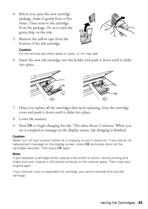 Page 43Replacing Ink Cartridges43
4. Before you open the new cartridge 
package, shake it gently four or five 
times. Then remove the cartridge 
from the package. Do not touch the 
green chip on the side.
5. Remove the yellow tape from the 
bottom of the ink cartridge. 
Caution: 
Do not remove any other labels or seals, or ink may leak.
6. Insert the new ink cartridge into the holder and push it down until it clicks 
into place.
7. Once you replace all the cartridges that need replacing, close the cartridge...