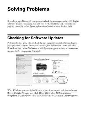 Page 4444Solving Problems
Solving Problems
If you have a problem with your product, check the messages on the LCD display 
screen to diagnose the cause. You can also check “Problems and Solutions” on 
page 46 or see the online Epson Information Center for more detailed help.
Checking for Software Updates
Periodically, it’s a good idea to check Epson’s support website for free updates to 
your product’s software. Open your online Epson Information Center and select 
Download the Latest Software or visit Epson’s...