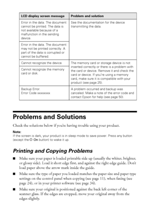 Page 4646Solving Problems
Problems and Solutions
Check the solutions below if you’re having trouble using your product.
Note: 
If the screen is dark, your product is in sleep mode to save power. Press any button 
(except the POn button) to wake it up.
Printing and Copying Problems
■Make sure your paper is loaded printable side up (usually the whiter, brighter, 
or glossy side). Load it short edge first, and against the right edge guide. Don’t 
load paper above the arrow mark inside the guide.
■Make sure the...