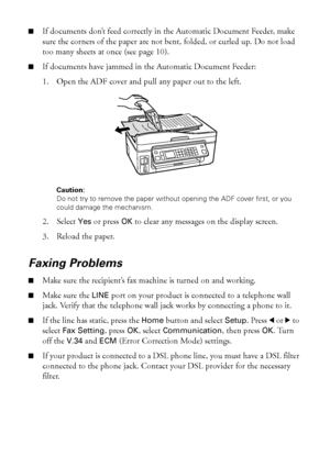 Page 4848Solving Problems
■If documents don’t feed correctly in the Automatic Document Feeder, make 
sure the corners of the paper are not bent, folded, or curled up. Do not load 
too many sheets at once (see page 10).
■If documents have jammed in the Automatic Document Feeder:
1. Open the ADF cover and pull any paper out to the left.
Caution: 
Do not try to remove the paper without opening the ADF cover first, or you 
could damage the mechanism.
2. Select Yes or press OK to clear any messages on the display...
