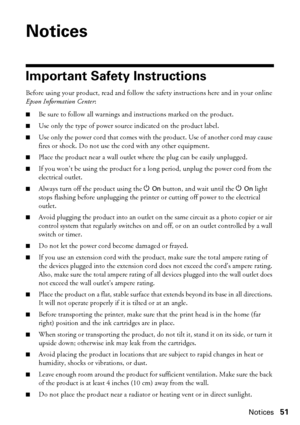 Page 51Notices51
Notices
Important Safety Instructions
Before using your product, read and follow the safety instructions here and in your online 
Epson Information Center:
■Be sure to follow all warnings and instructions marked on the product.
■Use only the type of power source indicated on the product label.
■Use only the power cord that comes with the product. Use of another cord may cause 
fires or shock. Do not use the cord with any other equipment.
■Place the product near a wall outlet where the plug can...