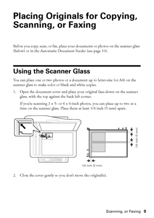 Page 9Placing Originals for Copying, Scanning, or Faxing9
Placing Originals for Copying, 
Scanning, or Faxing
Before you copy, scan, or fax, place your documents or photos on the scanner glass 
(below) or in the Automatic Document Feeder (see page 10).
Using the Scanner Glass
You can place one or two photos or a document up to letter-size (or A4) on the 
scanner glass to make color or black and white copies. 
1. Open the document cover and place your original face-down on the scanner 
glass, with the top...