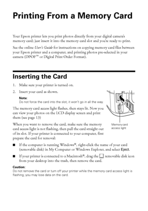 Page 1212Printing From a Memory Card
Printing From a Memory Card 
Your Epson printer lets you print photos directly from your digital camera’s 
memory card; just insert it into the memory card slot and you’re ready to print. 
See the online User’s Guide for instructions on copying memory card files between 
your Epson printer and a computer, and printing photos pre-selected in your 
camera (DPOF™ or Digital Print Order Format).
Inserting the Card
1. Make sure your printer is turned on.
2. Insert your card as...