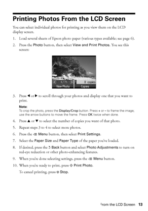 Page 13Printing Photos From the LCD Screen13
Printing Photos From the LCD Screen
You can select individual photos for printing as you view them on the LCD 
display screen.
1. Load several sheets of Epson photo paper (various types available; see page 6).
2. Press the Photo button, then select View and Print Photos. You see this 
screen:
3. Press lorr to scroll through your photos and display one that you want to 
print.
Note: 
To crop the photo, press the Display/Crop button. Press + or – to frame the image;...