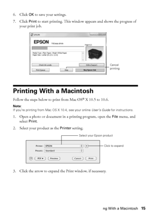 Page 15Printing With a Macintosh15
6. Click OK to save your settings.
7. Click Print to start printing. This window appears and shows the progress of 
your print job.
Printing With a Macintosh
Follow the steps below to print from Mac OS® X 10.5 to 10.6.
Note:
If you’re printing from Mac OS X 10.4, see your online User’s Guide for instructions.
1. Open a photo or document in a printing program, open the File menu, and 
select Print.
2. Select your product as the Printer setting.
3. Click the arrow to expand the...