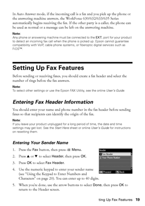 Page 19Setting Up Fax Features19
In Auto Answer mode, if the incoming call is a fax and you pick up the phone or 
the answering machine answers, the WorkForce 630/632/633/635 Series 
automatically begins receiving the fax. If the other party is a caller, the phone can 
be used as normal or a message can be left on the answering machine.
Note:
Any phone or answering machine must be connected to the EXT. port for your product 
to detect an incoming fax call when the phone is picked up. Epson cannot guarantee...