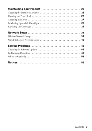 Page 3Contents3
Maintaining Your Product . . . . . . . . . . . . . . . . . . . . . . . . . . . . .   26
Checking the Print Head Nozzles . . . . . . . . . . . . . . . . . . . . . . . . . . . . . .   26
Cleaning the Print Head . . . . . . . . . . . . . . . . . . . . . . . . . . . . . . . . . . . .   27
Checking Ink Levels . . . . . . . . . . . . . . . . . . . . . . . . . . . . . . . . . . . . . . .   27
Purchasing Epson Ink Cartridges  . . . . . . . . . . . . . . . . . . . . . . . . . . . . . .   28
Replacing...