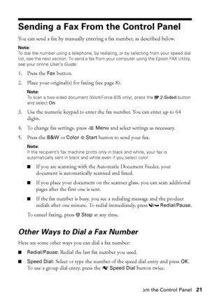 Page 21Sending a Fax From the Control Panel21
Sending a Fax From the Control Panel
You can send a fax by manually entering a fax number, as described below.
Note:
To dial the number using a telephone, by redialing, or by selecting from your speed dial 
list, see the next section. To send a fax from your computer using the Epson FAX Utility, 
see your online User’s Guide.
1. Press the Fax button.
2. Place your original(s) for faxing (see page 8).
Note: 
To scan a two-sided document (WorkForce 635 only), press...