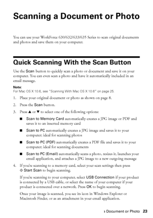 Page 23Scanning a Document or Photo23
Scanning a Document or Photo
You can use your WorkForce 630/632/633/635 Series to scan original documents 
and photos and save them on your computer.
Quick Scanning With the Scan Button
Use the Scan button to quickly scan a photo or document and save it on your 
computer. You can even scan a photo and have it automatically included in an 
email message.
Note:
For Mac OS X 10.6, see “Scanning With Mac OS X 10.6” on page 25.
1. Place your original document or photo as shown...