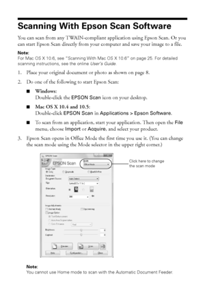 Page 2424Scanning With Epson Scan Software
Scanning With Epson Scan Software
You can scan from any TWAIN-compliant application using Epson Scan. Or you 
can start Epson Scan directly from your computer and save your image to a file.
Note:
For Mac OS X 10.6, see “Scanning With Mac OS X 10.6” on page 25. For detailed 
scanning instructions, see the online User’s Guide.
1. Place your original document or photo as shown on page 8.
2. Do one of the following to start Epson Scan:
■Windows:
Double-click the EPSON Scan...