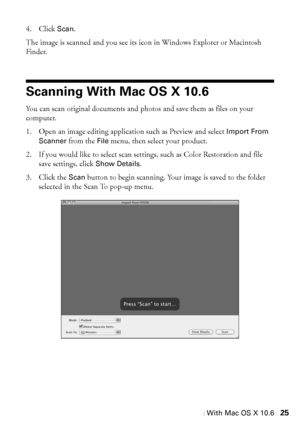 Page 25Scanning With Mac OS X 10.625
4. Click Scan. 
The image is scanned and you see its icon in Windows Explorer or Macintosh 
Finder.
Scanning With Mac OS X 10.6
You can scan original documents and photos and save them as files on your 
computer.
1. Open an image editing application such as Preview and select Import From 
Scanner from the File menu, then select your product.
2. If you would like to select scan settings, such as Color Restoration and file 
save settings, click Show Details.
3. Click the Scan...