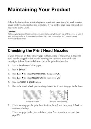 Page 2626Maintaining Your Product
Maintaining Your Product
Follow the instructions in this chapter to check and clean the print head nozzles, 
check ink levels, and replace ink cartridges. If you need to align the print head, see 
the online User’s Guide.
Caution:
To keep your product looking like new, don’t place anything on top of the cover or use it 
as a writing surface, If you need to clean the cover, use only a soft, non-abrasive 
microfiber-type cloth.
Checking the Print Head Nozzles
If your printouts...