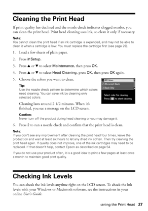 Page 27Cleaning the Print Head27
Cleaning the Print Head
If print quality has declined and the nozzle check indicates clogged nozzles, you 
can clean the print head. Print head cleaning uses ink, so clean it only if necessary.
Note:
You cannot clean the print head if an ink cartridge is expended, and may not be able to 
clean it when a cartridge is low. You must replace the cartridge first (see page 29).
1. Load a few sheets of plain paper.
2. Press FSetup.
3. Press uord to select Maintenance, then press OK.
4....