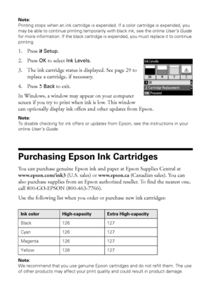 Page 2828Purchasing Epson Ink Cartridges
Note:
Printing stops when an ink cartridge is expended. If a color cartridge is expended, you 
may be able to continue printing temporarily with black ink; see the online User’s Guide 
for more information. If the black cartridge is expended, you must replace it to continue 
printing.
1. Press FSetup.
2. Press OK to select Ink Levels.
3. The ink cartridge status is displayed. See page 29 to 
replace a cartridge, if necessary.
4. Press yBack to exit.
In Windows, a window...