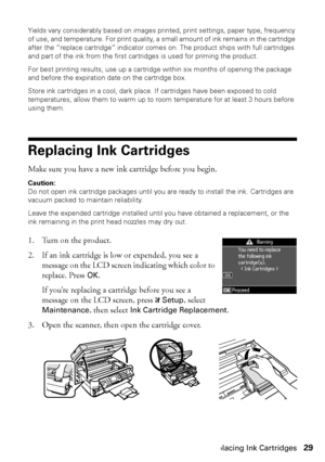 Page 29Replacing Ink Cartridges29
Yields vary considerably based on images printed, print settings, paper type, frequency 
of use, and temperature. For print quality, a small amount of ink remains in the cartridge 
after the “replace cartridge” indicator comes on. The product ships with full cartridges 
and part of the ink from the first cartridges is used for priming the product.
For best printing results, use up a cartridge within six months of opening the package 
and before the expiration date on the...