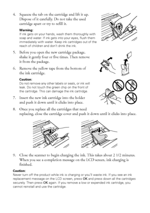 Page 3030Replacing Ink Cartridges
4. Squeeze the tab on the cartridge and lift it up. 
Dispose of it carefully. Do not take the used 
cartridge apart or try to refill it.
Warning: 
If ink gets on your hands, wash them thoroughly with 
soap and water. If ink gets into your eyes, flush them 
immediately with water. Keep ink cartridges out of the 
reach of children and don’t drink the ink.
5. Before you open the new cartridge package, 
shake it gently four or five times. Then remove 
it from the package.
6. Remove...