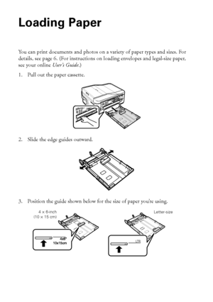 Page 44Loading Paper
Loading Paper
You can print documents and photos on a variety of paper types and sizes. For 
details, see page 6. (For instructions on loading envelopes and legal-size paper, 
see your online User’s Guide.)
1. Pull out the paper cassette.
2. Slide the edge guides outward.
3. Position the guide shown below for the size of paper you’re using.
LT R
Letter-size4 × 6-inch
(10 × 15 cm)
 