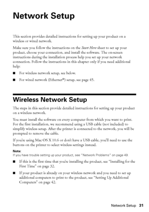 Page 31Network Setup31
Network Setup
This section provides detailed instructions for setting up your product on a 
wireless or wired network.
Make sure you follow the instructions on the Start Here sheet to set up your 
product, choose your connection, and install the software. The on-screen 
instructions during the installation process help you set up your network 
connection. Follow the instructions in this chapter only if you need additional 
help:
■For wireless network setup, see below.
■For wired network...