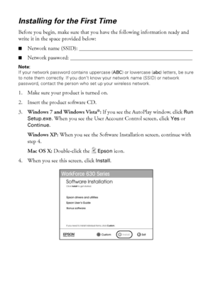 Page 3232Wireless Network Setup
Installing for the First Time
Before you begin, make sure that you have the following information ready and 
write it in the space provided below:
■Network name (SSID): _________________________________________
■Network password: ____________________________________________
Note:
If your network password contains uppercase (ABC) or lowercase (abc) letters, be sure 
to note them correctly. If you don’t know your network name (SSID) or network 
password, contact the person who set...