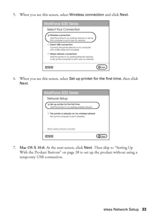 Page 33Wireless Network Setup33
5. When you see this screen, select Wireless connection and click Next.
6. When you see this screen, select Set up printer for the first time, then click 
Next.
7.Mac OS X 10.6: At the next screen, click Next. Then skip to “Setting Up 
With the Product Buttons” on page 38 to set up the product without using a 
temporary USB connection.
 