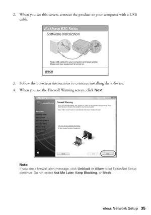 Page 35Wireless Network Setup35
2. When you see this screen, connect the product to your computer with a USB 
cable.
3. Follow the on-screen instructions to continue installing the software.
4. When you see the Firewall Warning screen, click Next.
Note: 
If you see a firewall alert message, click Unblock or Allow to let EpsonNet Setup 
continue. Do not select Ask Me Later, Keep Blocking, or Block.
 