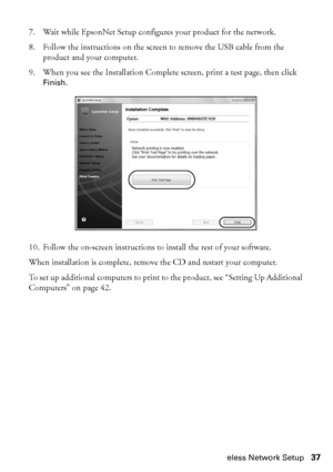 Page 37Wireless Network Setup37
7. Wait while EpsonNet Setup configures your product for the network.
8. Follow the instructions on the screen to remove the USB cable from the 
product and your computer.
9. When you see the Installation Complete screen, print a test page, then click 
Finish.
10. Follow the on-screen instructions to install the rest of your software.
When installation is complete, remove the CD and restart your computer. 
To set up additional computers to print to the product, see “Setting Up...