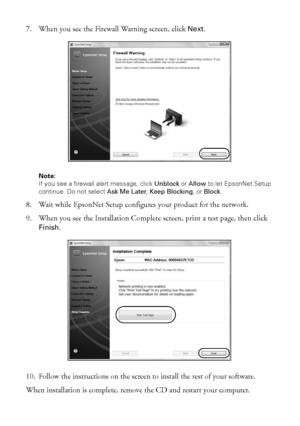 Page 4040Wireless Network Setup
7. When you see the Firewall Warning screen, click Next.
Note: 
If you see a firewall alert message, click Unblock or Allow to let EpsonNet Setup 
continue. Do not select Ask Me Later, Keep Blocking, or Block.
8. Wait while EpsonNet Setup configures your product for the network.
9. When you see the Installation Complete screen, print a test page, then click 
Finish.
10. Follow the instructions on the screen to install the rest of your software.
When installation is complete,...