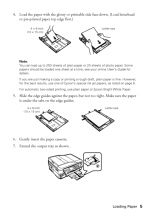 Page 5Loading Paper5
4. Load the paper with the glossy or printable side face-down. (Load letterhead 
or pre-printed paper top edge first.)
Note: 
You can load up to 250 sheets of plain paper or 20 sheets of photo paper. Some 
papers should be loaded one sheet at a time; see your online User’s Guide for 
details.
If you are just making a copy or printing a rough draft, plain paper is fine. However, 
for the best results, use one of Epson’s special ink jet papers, as listed on page 6. 
For automatic two-sided...