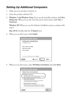 Page 4242Wireless Network Setup
Setting Up Additional Computers
1. Make sure your product is turned on.
2. Insert the product software CD.
3.Windows 7 and Windows Vista: If you see the AutoPlay window, click Run 
Setup.exe. When you see the User Account Control screen, click Yes or 
Continue.
Windows XP: When you see the Software Installation screen, continue with 
step 4.
Mac OS X: Double-click the Epson icon.
4. When you see this screen, click Install.
5. When you see this screen, select Wireless connection...