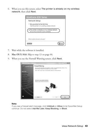 Page 43Wireless Network Setup43
6. When you see this screen, select The printer is already on my wireless 
network, then click Next.
7. Wait while the software is installed.
8.Mac OS X 10.6: Skip to step 13 on page 44.
9. When you see the Firewall Warning screen, click Next.
Note: 
If you see a firewall alert message, click Unblock or Allow to let EpsonNet Setup 
continue. Do not select Ask Me Later, Keep Blocking, or Block.
 