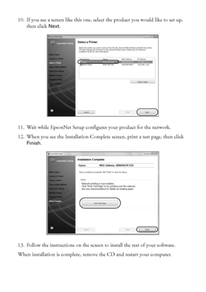 Page 4444Wireless Network Setup
10. If you see a screen like this one, select the product you would like to set up, 
then click Next.
11. Wait while EpsonNet Setup configures your product for the network.
12. When you see the Installation Complete screen, print a test page, then click 
Finish.
13. Follow the instructions on the screen to install the rest of your software.
When installation is complete, remove the CD and restart your computer.
 