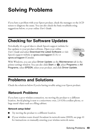 Page 49Solving Problems49
Solving Problems
If you have a problem with your Epson product, check the messages on the LCD 
screen to diagnose the cause. You can also check the basic troubleshooting 
suggestions below, or your online User’s Guide.
Checking for Software Updates
Periodically, it’s a good idea to check Epson’s support website for 
free updates to your product software. Open your online 
User’s Guide and select Download the Latest Software or visit 
Epson’s support website at epson.com/support (U.S.)...