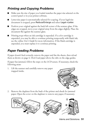 Page 51Problems and Solutions51
Printing and Copying Problems
■Make sure the size of paper you loaded matches the paper size selected on the 
control panel or in your printer software.
■Letter-size paper is automatically selected for copying. If your legal-size 
document is cropped, press Reduce/Enlarge and select Legal->Letter.
■Position your original against the back left corner of the scanner glass. If the 
edges are cropped, move your original away from the edges slightly. Place the 
document flat against...