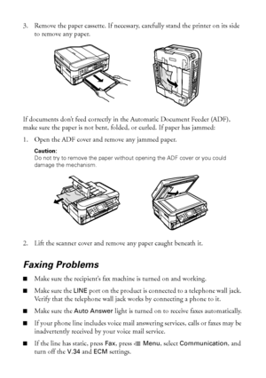 Page 5252Problems and Solutions
3. Remove the paper cassette. If necessary, carefully stand the printer on its side 
to remove any paper.
If documents don’t feed correctly in the Automatic Document Feeder (ADF), 
make sure the paper is not bent, folded, or curled. If paper has jammed:
1. Open the ADF cover and remove any jammed paper.
Caution: 
Do not try to remove the paper without opening the ADF cover or you could 
damage the mechanism.
2. Lift the scanner cover and remove any paper caught beneath it.
Faxing...