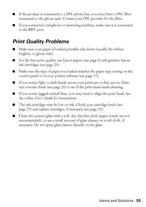 Page 53Problems and Solutions53
■If the product is connected to a DSL phone line, you must have a DSL filter 
connected to the phone jack. Contact your DSL provider for the filter.
■If you connected a telephone or answering machine, make sure it is connected 
to the EXT. port.
Print Quality Problems
■Make sure your paper is loaded printable side down (usually the whiter, 
brighter, or glossy side).
■For the best print quality, use Epson papers (see page 6) and genuine Epson 
ink cartridges (see page 29).
■Make...