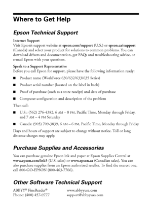 Page 5454Where to Get Help
Where to Get Help
Epson Technical Support
Internet Support
Visit Epson’s support website at epson.com/support (U.S.) or epson.ca/support 
(Canada) and select your product for solutions to common problems. You can 
download drivers and documentation, get FAQs and troubleshooting advice, or 
e-mail Epson with your questions.
Speak to a Support Representative
Before you call Epson for support, please have the following information ready:
■Product name (WorkForce 630/632/633/635 Series)...