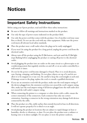 Page 55Notices55
Notices
Important Safety Instructions
Before using your Epson product, read and follow these safety instructions:
■Be sure to follow all warnings and instructions marked on the product.
■Use only the type of power source indicated on the product label.
■Use only the power cord that comes with the product. Use of another cord may cause 
fires or shock. Do not use the cord with any other equipment. Make sure the power 
cord meets all relevant local safety standards.
■Place the product near a wall...