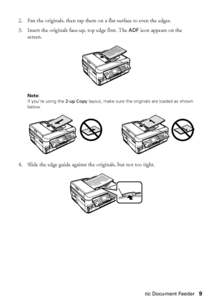 Page 9Using the Automatic Document Feeder9
2. Fan the originals, then tap them on a flat surface to even the edges.
3. Insert the originals face-up, top edge first. The ADF icon appears on the 
screen.
Note: 
If you’re using the 2-up Copy layout, make sure the originals are loaded as shown 
below.
4. Slide the edge guide against the originals, but not too tight.
 